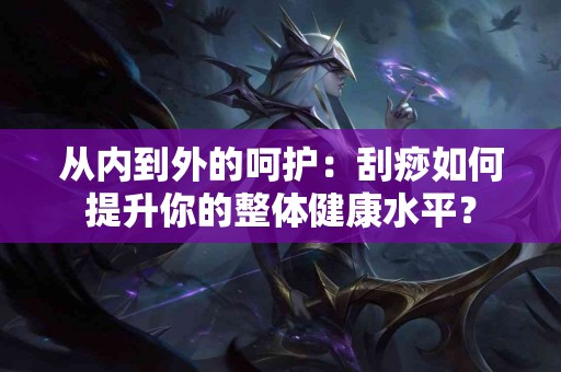 从内到外的呵护：刮痧如何提升你的整体健康水平？