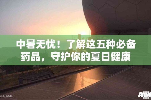 中暑无忧！了解这五种必备药品，守护你的夏日健康