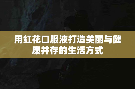 用红花口服液打造美丽与健康并存的生活方式