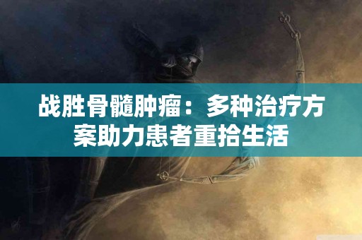 战胜骨髓肿瘤：多种治疗方案助力患者重拾生活