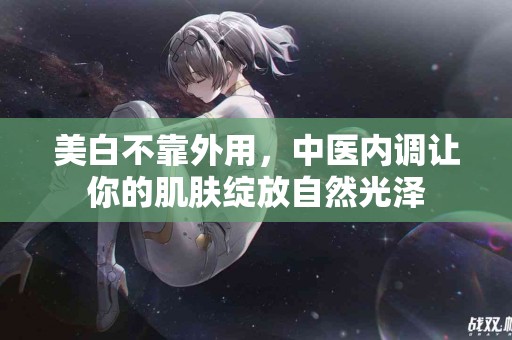 美白不靠外用，中医内调让你的肌肤绽放自然光泽