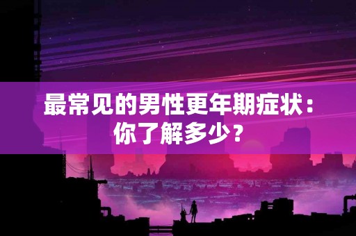最常见的男性更年期症状：你了解多少？