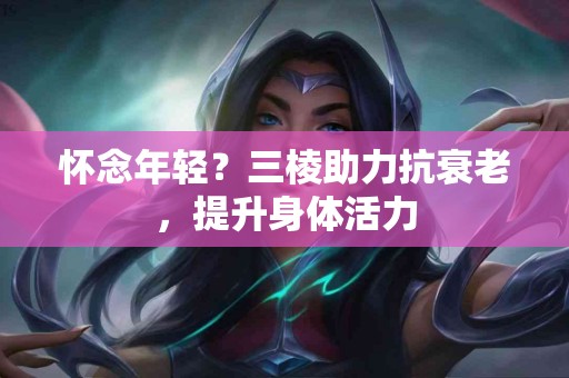 怀念年轻？三棱助力抗衰老，提升身体活力