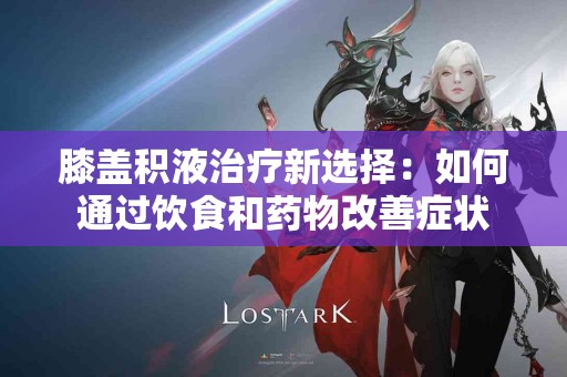 膝盖积液治疗新选择：如何通过饮食和药物改善症状