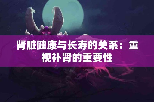 肾脏健康与长寿的关系：重视补肾的重要性