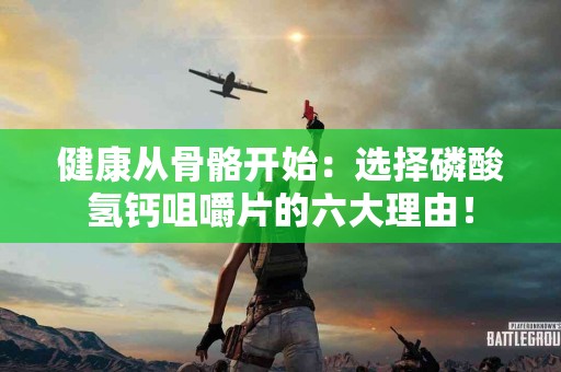 健康从骨骼开始：选择磷酸氢钙咀嚼片的六大理由！
