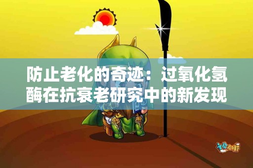 防止老化的奇迹：过氧化氢酶在抗衰老研究中的新发现