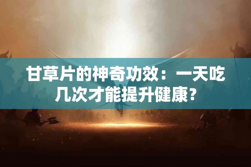 甘草片的神奇功效：一天吃几次才能提升健康？