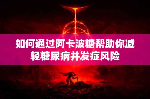 如何通过阿卡波糖帮助你减轻糖尿病并发症风险