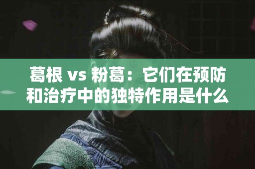 葛根 vs 粉葛：它们在预防和治疗中的独特作用是什么？