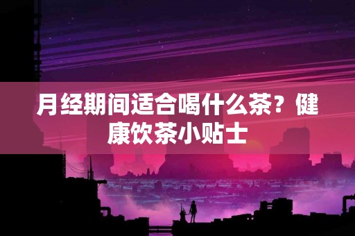 月经期间适合喝什么茶？健康饮茶小贴士