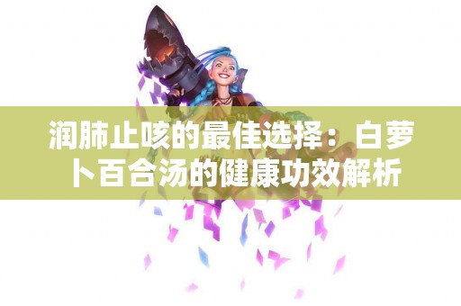 润肺止咳的最佳选择：白萝卜百合汤的健康功效解析