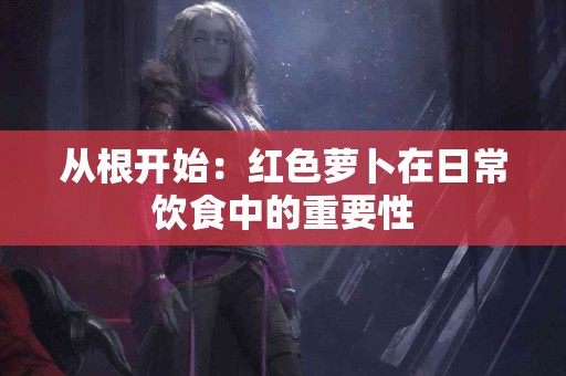 从根开始：红色萝卜在日常饮食中的重要性