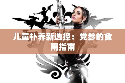 儿童补养新选择：党参的食用指南