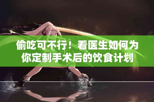 偷吃可不行！看医生如何为你定制手术后的饮食计划