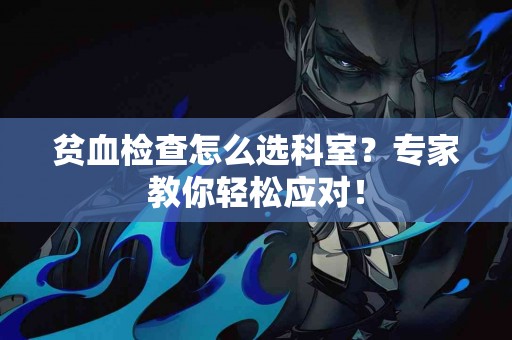 贫血检查怎么选科室？专家教你轻松应对！