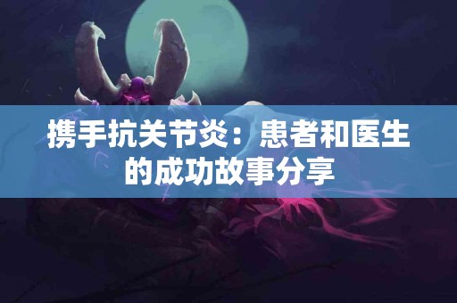 携手抗关节炎：患者和医生的成功故事分享